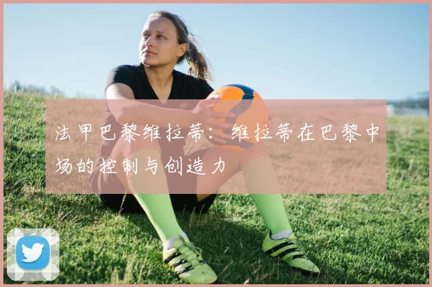 法甲巴黎维拉蒂：维拉蒂在巴黎中场的控制与创造力