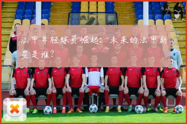 法甲年轻球员崛起：未来的法甲新星是谁？